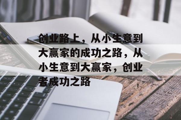 创业路上,从小生意到大赢家的成功之路,从小生意到大赢家,创业者成功之路 创业路上,从小生意到大赢家的成功之路,从小生意到大赢家,创业者成功之路