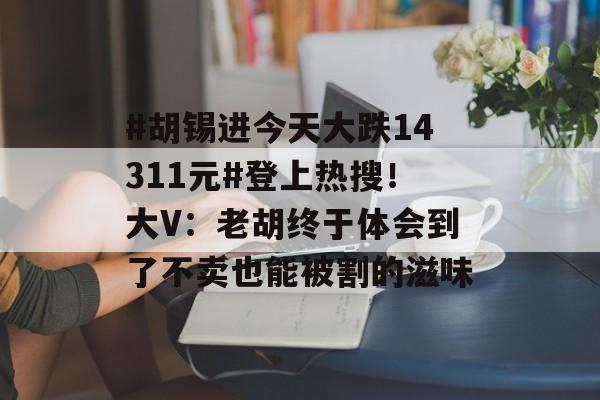 #胡锡进今天大跌14311元#登上热搜!大V:老胡终于体会到了不卖也能被割的滋味 #胡锡进今天大跌14311元#登上热搜!大V:老胡终于体会到了不卖也能被割的滋味