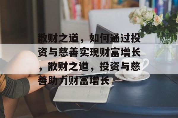 散财之道，如何通过投资与慈善实现财富增长，散财之道，投资与慈善助力财富增长