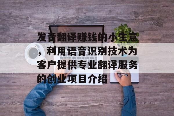 发音翻译赚钱的小生意,利用语音识别技术为客户提供专业翻译服务的创业项目介绍 发音翻译赚钱的小生意,利用语音识别技术为客户提供专业翻译服务的创业项目介绍