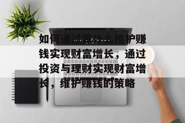 如何通过做什么维护赚钱实现财富增长,通过投资与理财实现财富增长,维护赚钱的策略 如何通过做什么维护赚钱实现财富增长,通过投资与理财实现财富增长,维护赚钱的策略