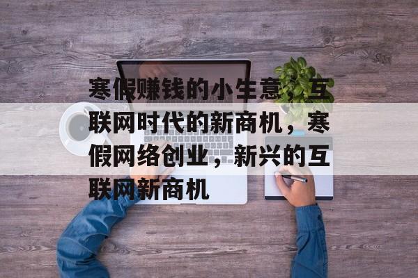 寒假赚钱的小生意,互联网时代的新商机,寒假网络创业,新兴的互联网新商机 寒假赚钱的小生意,互联网时代的新商机,寒假网络创业,新兴的互联网新商机