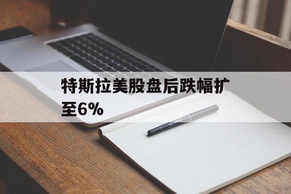 特斯拉美股盘后跌幅扩至6% 特斯拉美股盘后跌幅扩至6%