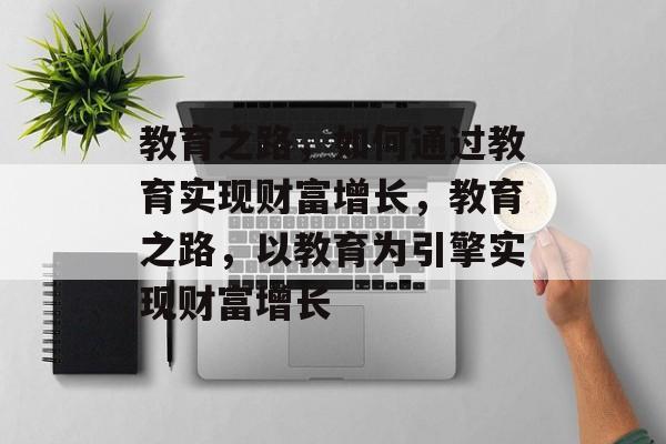 教育之路,如何通过教育实现财富增长,教育之路,以教育为引擎实现财富增长 教育之路,如何通过教育实现财富增长,教育之路,以教育为引擎实现财富增长