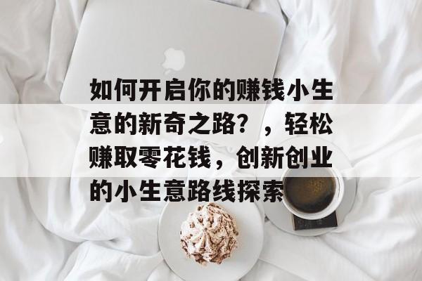 如何开启你的赚钱小生意的新奇之路?,轻松赚取零花钱,创新创业的小生意路线探索 如何开启你的赚钱小生意的新奇之路?,轻松赚取零花钱,创新创业的小生意路线探索