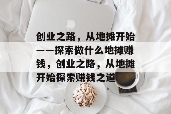 创业之路,从地摊开始——探索做什么地摊赚钱,创业之路,从地摊开始探索赚钱之道 创业之路,从地摊开始——探索做什么地摊赚钱,创业之路,从地摊开始探索赚钱之道
