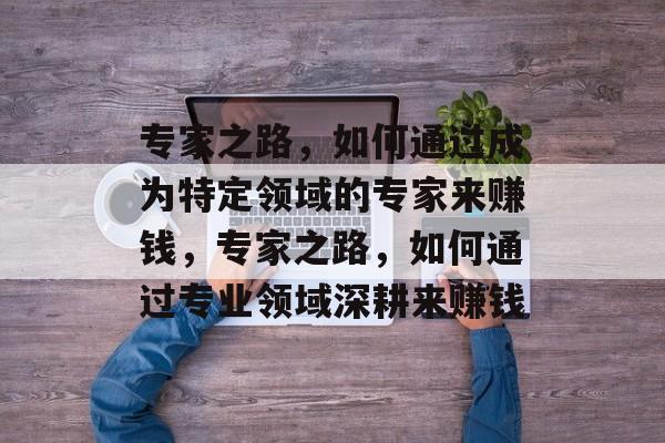 专家之路,如何通过成为特定领域的专家来赚钱,专家之路,如何通过专业领域深耕来赚钱 专家之路,如何通过成为特定领域的专家来赚钱,专家之路,如何通过专业领域深耕来赚钱