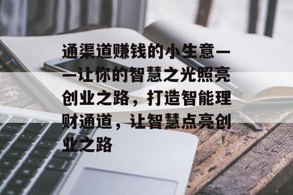 通渠道赚钱的小生意——让你的智慧之光照亮创业之路,打造智能理财通道,让智慧点亮创业之路 通渠道赚钱的小生意——让你的智慧之光照亮创业之路,打造智能理财通道,让智慧点亮创业之路