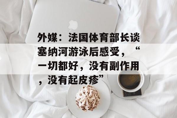 外媒:法国体育部长谈塞纳河游泳后感受,“一切都好,没有副作用,没有起皮疹” 外媒:法国体育部长谈塞纳河游泳后感受,“一切都好,没有副作用,没有起皮疹”