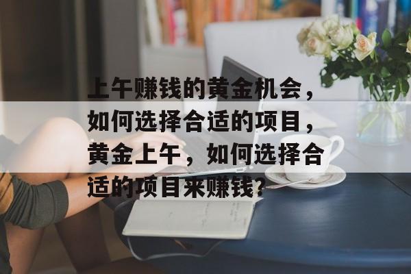 上午赚钱的黄金机会,如何选择合适的项目,黄金上午,如何选择合适的项目来赚钱? 上午赚钱的黄金机会,如何选择合适的项目,黄金上午,如何选择合适的项目来赚钱?