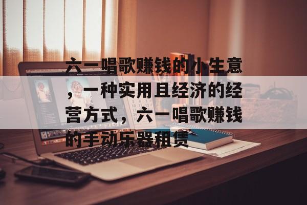 六一唱歌赚钱的小生意,一种实用且经济的经营方式,六一唱歌赚钱的手动乐器租赁 六一唱歌赚钱的小生意,一种实用且经济的经营方式,六一唱歌赚钱的手动乐器租赁
