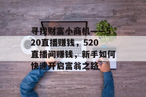 寻找财富小商机——520直播赚钱,520直播间赚钱,新手如何快速开启富翁之路 寻找财富小商机——520直播赚钱,520直播间赚钱,新手如何快速开启富翁之路