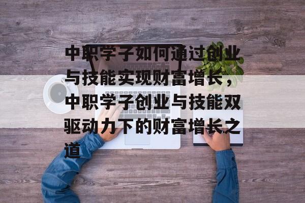 中职学子如何通过创业与技能实现财富增长,中职学子创业与技能双驱动力下的财富增长之道 中职学子如何通过创业与技能实现财富增长,中职学子创业与技能双驱动力下的财富增长之道