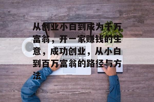 从创业小白到成为千万富翁,开一家赚钱的生意,成功创业,从小白到百万富翁的路径与方法 从创业小白到成为千万富翁,开一家赚钱的生意,成功创业,从小白到百万富翁的路径与方法