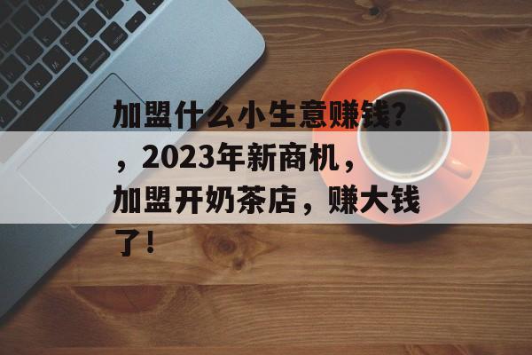 加盟什么小生意赚钱?,2023年新商机,加盟开奶茶店,赚大钱了! 加盟什么小生意赚钱?,2023年新商机,加盟开奶茶店,赚大钱了!