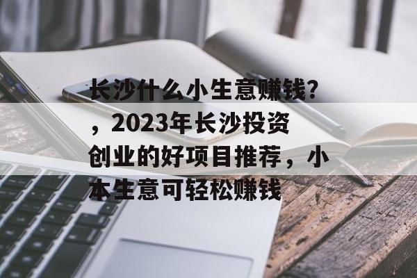 长沙什么小生意赚钱?,2023年长沙投资创业的好项目推荐,小本生意可轻松赚钱 长沙什么小生意赚钱?,2023年长沙投资创业的好项目推荐,小本生意可轻松赚钱