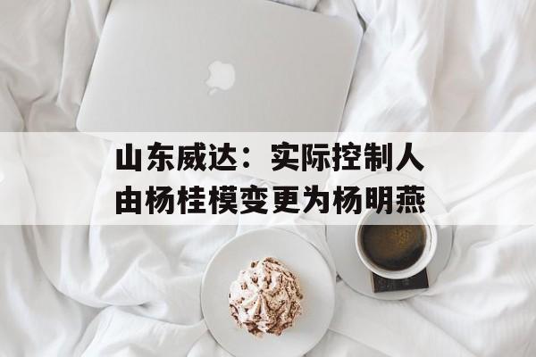 山东威达:实际控制人由杨桂模变更为杨明燕 山东威达:实际控制人由杨桂模变更为杨明燕