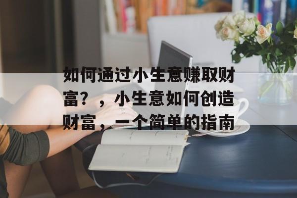 如何通过小生意赚取财富?,小生意如何创造财富,一个简单的指南 如何通过小生意赚取财富?,小生意如何创造财富,一个简单的指南