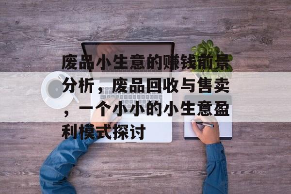 废品小生意的赚钱前景分析，废品回收与售卖，一个小小的小生意盈利模式探讨