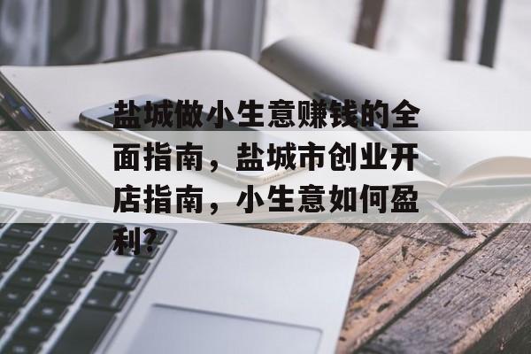 盐城做小生意赚钱的全面指南,盐城市创业开店指南,小生意如何盈利? 盐城做小生意赚钱的全面指南,盐城市创业开店指南,小生意如何盈利?