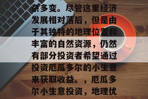 厄瓜多尔的经济状况复杂多变。尽管这里经济发展相对落后,但是由于其独特的地理位置和丰富的自然资源,仍然有部分投资者希望通过投资厄瓜多尔的小生意来获取收益。,厄瓜多尔小生意投资,地理优势与独特资源的潜力 厄瓜多尔的经济状况复杂多变。尽管这里经济发展相对落后,但是由于其独特的地理位置和丰富的自然资源,仍然有部分投资者希望通过投资厄瓜多尔的小生意来获取收益。,厄瓜多尔小生意投资,地理优势与独特资源的潜力