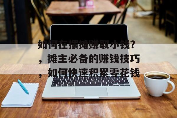 如何在摆摊赚取小钱?,摊主必备的赚钱技巧,如何快速积累零花钱 如何在摆摊赚取小钱?,摊主必备的赚钱技巧,如何快速积累零花钱