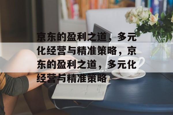 京东的盈利之道,多元化经营与精准策略,京东的盈利之道,多元化经营与精准策略 京东的盈利之道,多元化经营与精准策略,京东的盈利之道,多元化经营与精准策略