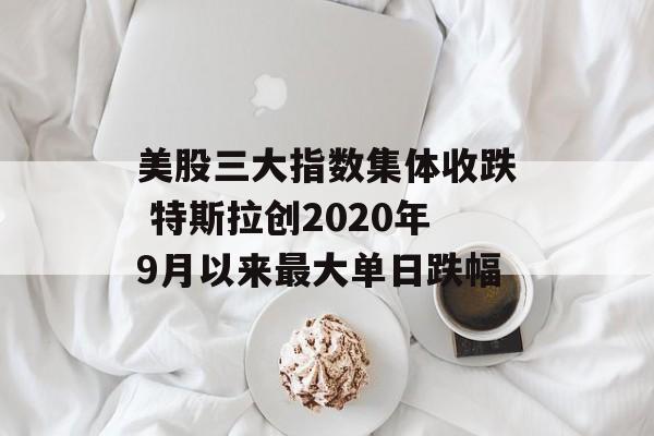 美股三大指数集体收跌 特斯拉创2020年9月以来最大单日跌幅 美股三大指数集体收跌 特斯拉创2020年9月以来最大单日跌幅