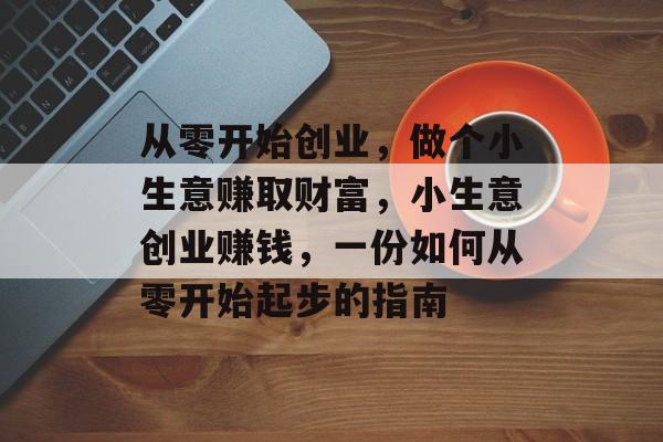 从零开始创业,做个小生意赚取财富,小生意创业赚钱,一份如何从零开始起步的指南 从零开始创业,做个小生意赚取财富,小生意创业赚钱,一份如何从零开始起步的指南