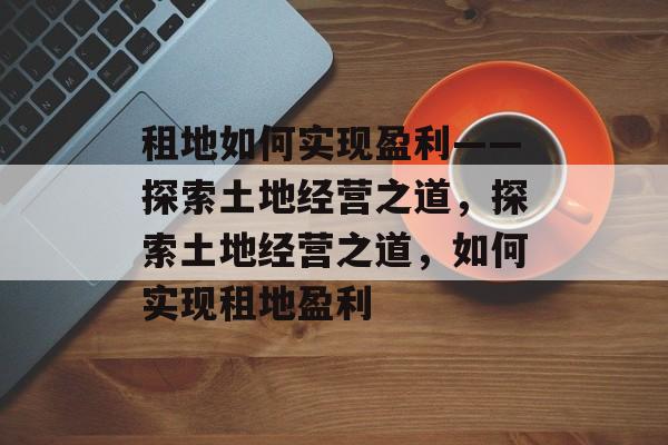租地如何实现盈利——探索土地经营之道,探索土地经营之道,如何实现租地盈利 租地如何实现盈利——探索土地经营之道,探索土地经营之道,如何实现租地盈利