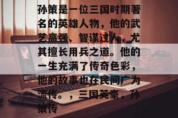 孙策是一位三国时期著名的英雄人物,他的武艺高强、智谋过人,尤其擅长用兵之道。他的一生充满了传奇色彩,他的故事也在民间广为流传。,三国英豪,孙策传 孙策是一位三国时期著名的英雄人物,他的武艺高强、智谋过人,尤其擅长用兵之道。他的一生充满了传奇色彩,他的故事也在民间广为流传。,三国英豪,孙策传
