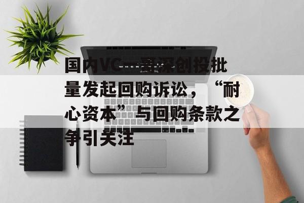 国内VC一哥深创投批量发起回购诉讼,“耐心资本”与回购条款之争引关注 国内VC一哥深创投批量发起回购诉讼,“耐心资本”与回购条款之争引关注