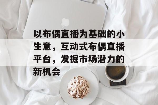 以布偶直播为基础的小生意,互动式布偶直播平台,发掘市场潜力的新机会 以布偶直播为基础的小生意,互动式布偶直播平台,发掘市场潜力的新机会