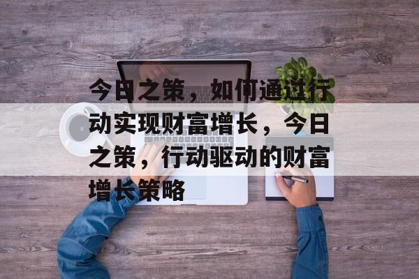 今日之策,如何通过行动实现财富增长,今日之策,行动驱动的财富增长策略 今日之策,如何通过行动实现财富增长,今日之策,行动驱动的财富增长策略
