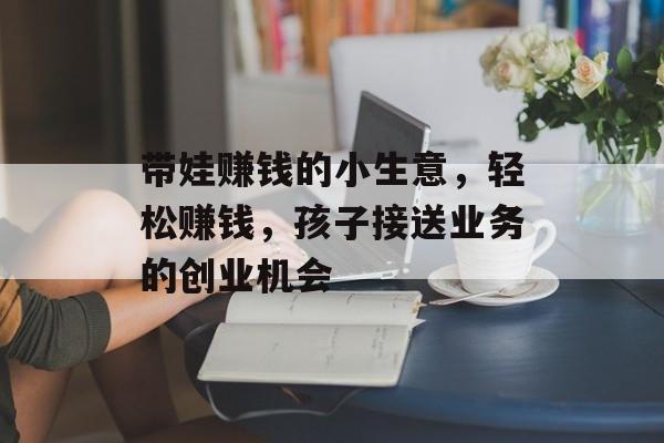 带娃赚钱的小生意,轻松赚钱,孩子接送业务的创业机会 带娃赚钱的小生意,轻松赚钱,孩子接送业务的创业机会