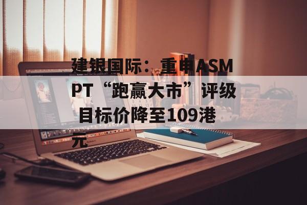 建银国际:重申ASMPT“跑赢大市”评级 目标价降至109港元 建银国际:重申ASMPT“跑赢大市”评级 目标价降至109港元