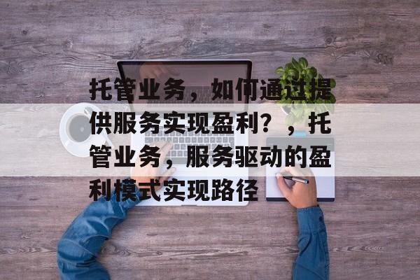 托管业务,如何通过提供服务实现盈利?,托管业务,服务驱动的盈利模式实现路径 托管业务,如何通过提供服务实现盈利?,托管业务,服务驱动的盈利模式实现路径