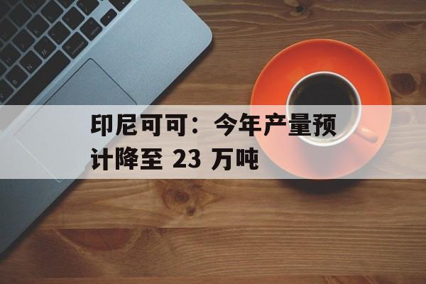 印尼可可:今年产量预计降至 23 万吨 印尼可可:今年产量预计降至 23 万吨
