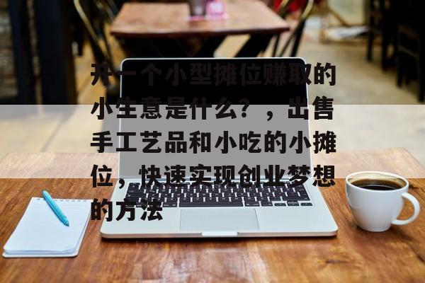 开一个小型摊位赚取的小生意是什么？，出售手工艺品和小吃的小摊位，快速实现创业梦想的方法
