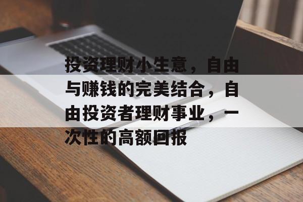投资理财小生意,自由与赚钱的完美结合,自由投资者理财事业,一次性的高额回报 投资理财小生意,自由与赚钱的完美结合,自由投资者理财事业,一次性的高额回报
