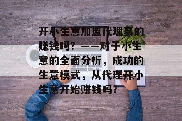 开小生意加盟代理真的赚钱吗?——对于小生意的全面分析,成功的生意模式,从代理开小生意开始赚钱吗? 开小生意加盟代理真的赚钱吗?——对于小生意的全面分析,成功的生意模式,从代理开小生意开始赚钱吗?