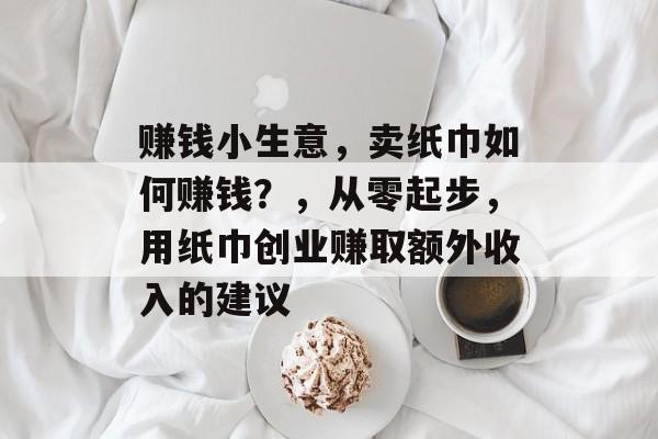 赚钱小生意,卖纸巾如何赚钱?,从零起步,用纸巾创业赚取额外收入的建议 赚钱小生意,卖纸巾如何赚钱?,从零起步,用纸巾创业赚取额外收入的建议