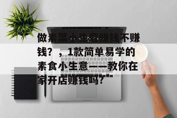 做素菜小生意赚钱不赚钱?,1款简单易学的素食小生意——教你在家开店赚钱吗? 做素菜小生意赚钱不赚钱?,1款简单易学的素食小生意——教你在家开店赚钱吗?