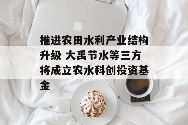 推进农田水利产业结构升级 大禹节水等三方将成立农水科创投资基金 推进农田水利产业结构升级 大禹节水等三方将成立农水科创投资基金
