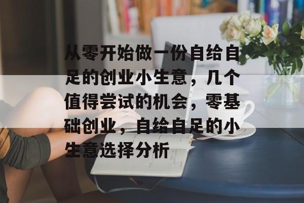 从零开始做一份自给自足的创业小生意,几个值得尝试的机会,零基础创业,自给自足的小生意选择分析 从零开始做一份自给自足的创业小生意,几个值得尝试的机会,零基础创业,自给自足的小生意选择分析