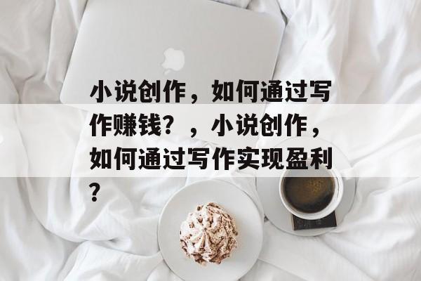 小说创作,如何通过写作赚钱?,小说创作,如何通过写作实现盈利? 小说创作,如何通过写作赚钱?,小说创作,如何通过写作实现盈利?