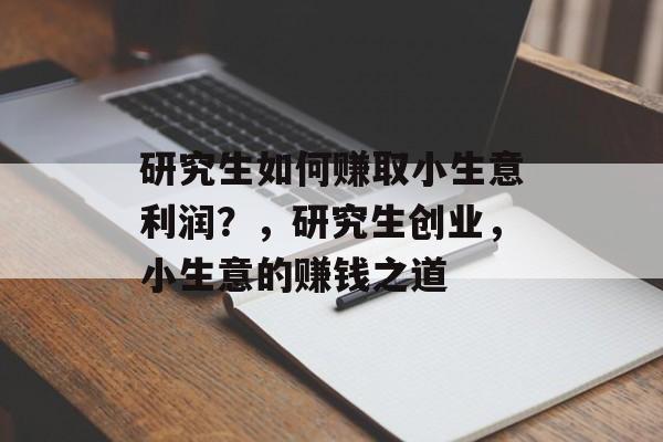 研究生如何赚取小生意利润?,研究生创业,小生意的赚钱之道 研究生如何赚取小生意利润?,研究生创业,小生意的赚钱之道