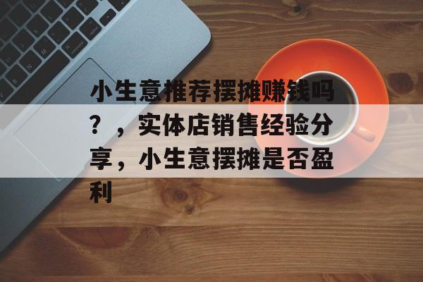 小生意推荐摆摊赚钱吗?,实体店销售经验分享,小生意摆摊是否盈利 小生意推荐摆摊赚钱吗?,实体店销售经验分享,小生意摆摊是否盈利