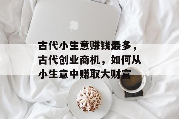 古代小生意赚钱最多,古代创业商机,如何从小生意中赚取大财富 古代小生意赚钱最多,古代创业商机,如何从小生意中赚取大财富