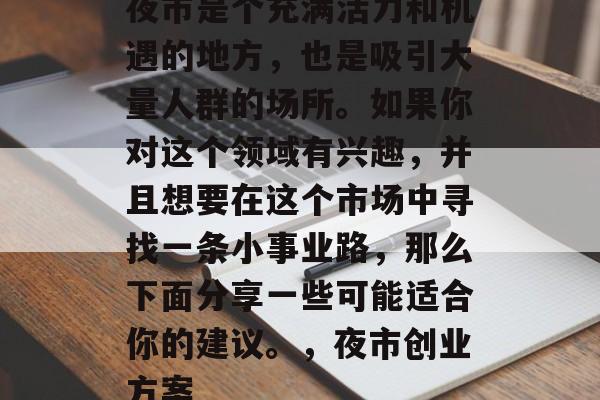 夜市是个充满活力和机遇的地方,也是吸引大量人群的场所。如果你对这个领域有兴趣,并且想要在这个市场中寻找一条小事业路,那么下面分享一些可能适合你的建议。,夜市创业方案 夜市是个充满活力和机遇的地方,也是吸引大量人群的场所。如果你对这个领域有兴趣,并且想要在这个市场中寻找一条小事业路,那么下面分享一些可能适合你的建议。,夜市创业方案